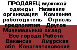 ПРОДАВЕЦ мужской одежды › Название организации ­ Компания-работодатель › Отрасль предприятия ­ Другое › Минимальный оклад ­ 1 - Все города Работа » Вакансии   . Амурская обл.,Константиновский р-н